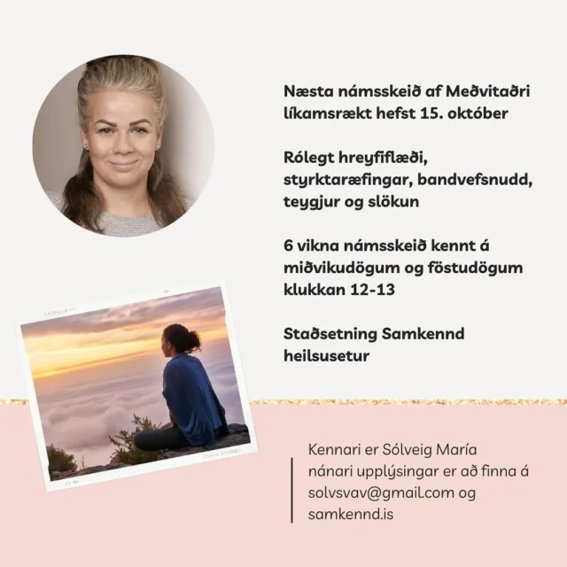 Það hefjast ný námsskeið af Meðvitaðri líkamsrækt 13. og 15. október. Það eru tvö námsskeið í boði. 

Mánudaga og miðvikudaga klukkan 19:30-20:30. Það er fullt á það námsskeið en tekið við skráningum á biðlista.

Miðvikudaga og föstudaga klukkan 12-13. Það eru laus pláss. 

Hvert námsskeið inniheldur tvo tíma á staðnum ásamt einni heimaæfingu í viku. 

Nánar um námsskeiðið:

Námskeið fyrir konur sem vilja hreyfa sig á meðvitaðan hátt og líða betur í eigin líkama. Námskeiðið samanstendur af rólegu en markvissu hreyfiflæði með áherslu á styrk, liðkun og teyjur. Í lok hvers tíma er 10-15 mín leidd slökun með áherslu á núvitund. Sólveig hefur sjálf glímt við streitu og heilsubrest og hefur sett þetta námskeið saman úr því sem hefur reynst henni vel í átt að betri heilsu og bættari lífsgæðum ásamt fagþekkingu sinni. Hver og ein vinnur á sínum hraða og mikilvægt er að hlusta alltaf á eigin líkama. Það að öðlast aukin styrk og teygja og liðka líkamann vinnur gegn verkjum og stirðleika. Það er ekkert um hopp eða mikla ákefð.

Leiðbeinandi: Sólveig María Svavarsdóttir

​Kostnaður: Verð fyrir 12 tíma í 6 vikur er 26.900 kr

Skráning: Skráning fer fram í gegnum tölvupóst á solvsvav@gmail.com

Umsagnir

“Besta námskeið sem ég hef verið á. Hentar mér best af öllu sem ég hef prófað” – Sigrún
“Námskeiðið var frábært fyrir líkama og sál. Æfingarnar voru hæfilega erfiðar og einstaklega góð stemning og tónlist. Sólveig kom með góðar ráðleggingar og fróðleik. Slökun í lok tíma var vel þegin og þæginleg. Kærar þakkir fyrir fyrir mig” – Erla
“Tímarnir hjá Sólveigu eru vel skipulagðir og nærandi. Andrúmsloftið er hlýtt og ég fann strax mikinn mun á orku eftir fyrsta tímann. Ég mæli heilshugar með námskeiðinu” – Lína